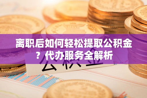大荔离职后如何轻松提取公积金？代办服务全解析