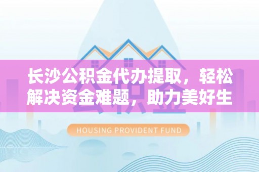 大荔长沙公积金代办提取，轻松解决资金难题，助力美好生活