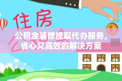 大荔公积金装修提取代办服务，省心又高效的解决方案