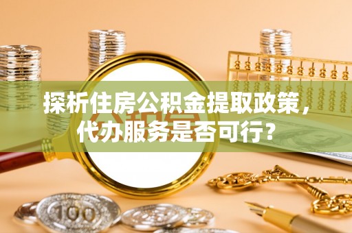 大荔探析住房公积金提取政策，代办服务是否可行？