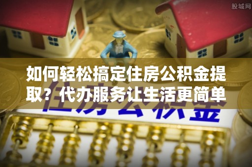 大荔如何轻松搞定住房公积金提取？代办服务让生活更简单