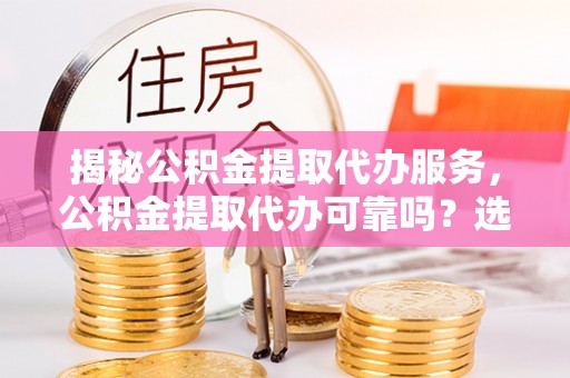 大荔揭秘公积金提取代办服务，公积金提取代办可靠吗？选择需谨慎