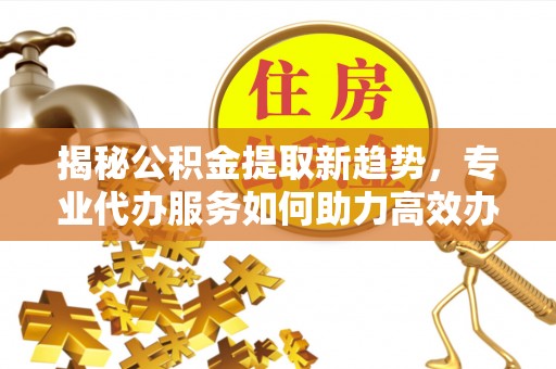 大荔揭秘公积金提取新趋势，专业代办服务如何助力高效办理