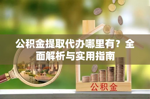 大荔公积金提取代办哪里有？全面解析与实用指南