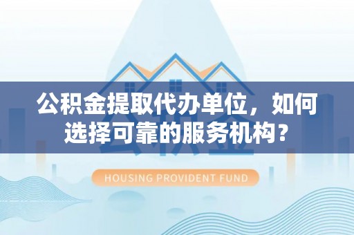 大荔公积金提取代办单位，如何选择可靠的服务机构？