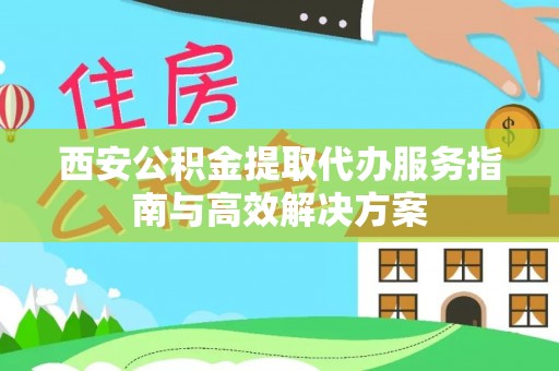 大荔西安公积金提取代办服务指南与高效解决方案