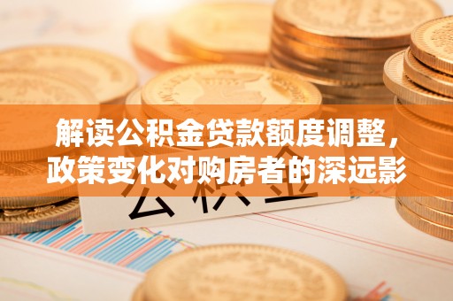 大荔解读公积金贷款额度调整，政策变化对购房者的深远影响