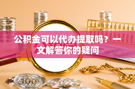 大荔公积金可以代办提取吗？一文解答你的疑问