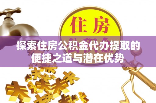 大荔探索住房公积金代办提取的便捷之道与潜在优势
