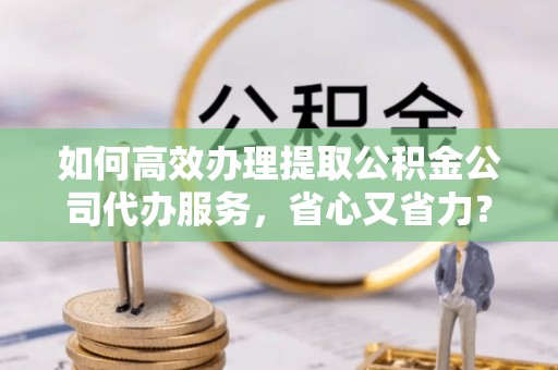 大荔如何高效办理提取公积金公司代办服务，省心又省力？