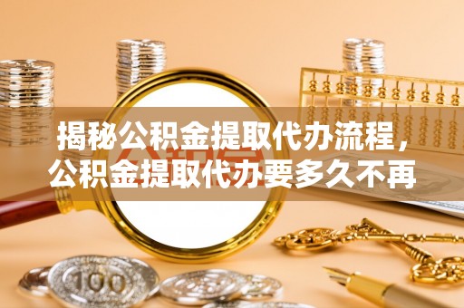 大荔揭秘公积金提取代办流程，公积金提取代办要多久不再迷茫