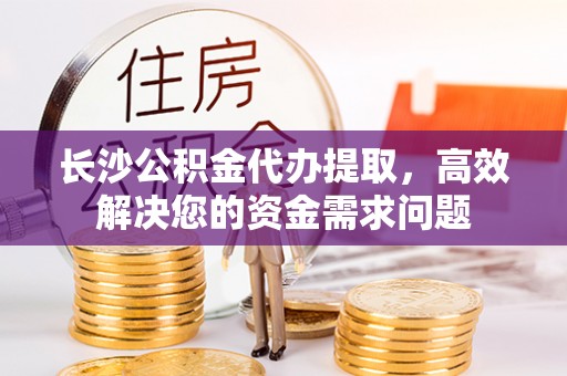 大荔长沙公积金代办提取，高效解决您的资金需求问题