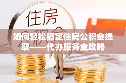 大荔如何轻松搞定住房公积金提取——代办服务全攻略
