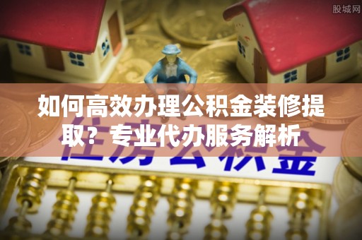 大荔如何高效办理公积金装修提取？专业代办服务解析