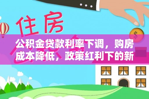 大荔公积金贷款利率下调，购房成本降低，政策红利下的新机遇