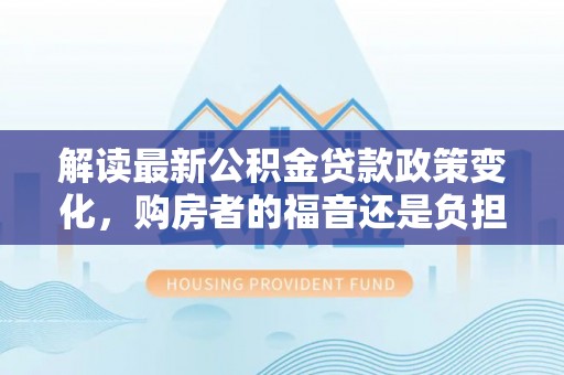 大荔解读最新公积金贷款政策变化，购房者的福音还是负担？