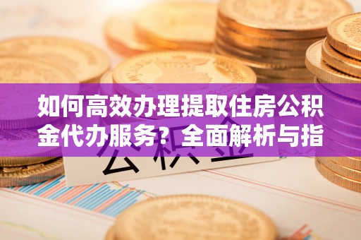 大荔如何高效办理提取住房公积金代办服务？全面解析与指南