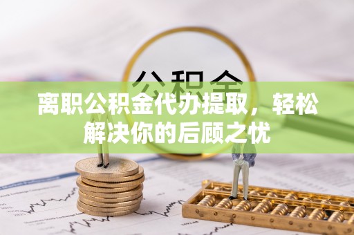 大荔离职公积金代办提取，轻松解决你的后顾之忧