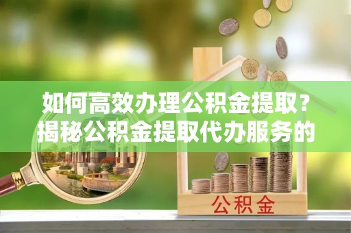 大荔如何高效办理公积金提取？揭秘公积金提取代办服务的优势与注意事项