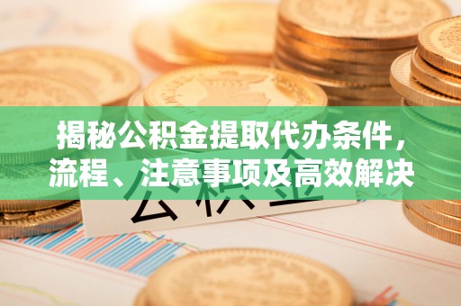 大荔揭秘公积金提取代办条件，流程、注意事项及高效解决方案