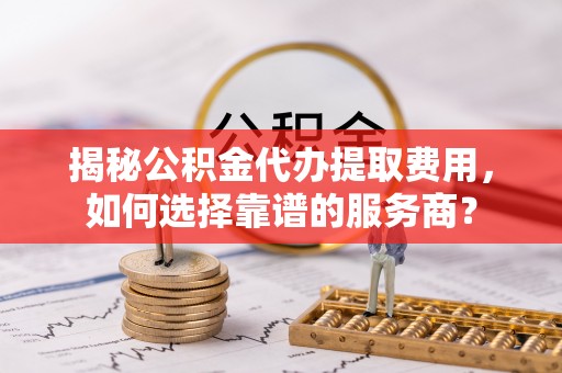 大荔揭秘公积金代办提取费用，如何选择靠谱的服务商？