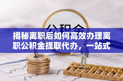 大荔揭秘离职后如何高效办理离职公积金提取代办，一站式服务全解析