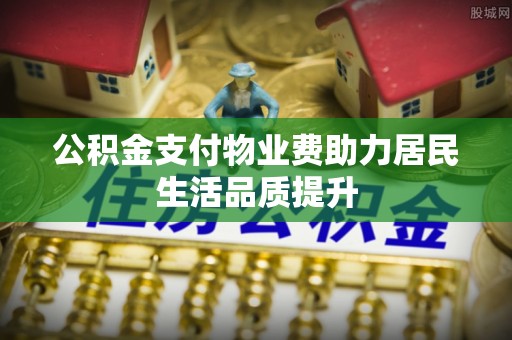 大荔公积金支付物业费助力居民生活品质提升