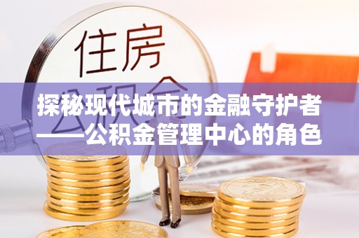 大荔探秘现代城市的金融守护者——公积金管理中心的角色与使命
