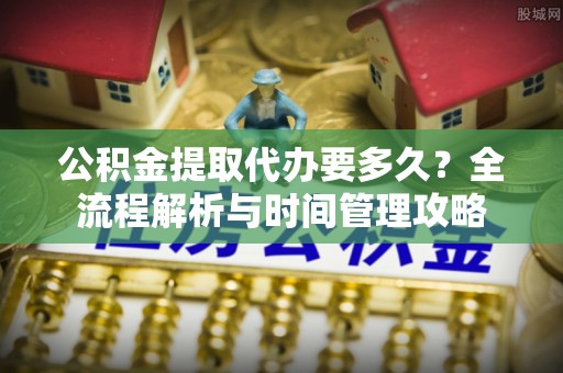 大荔公积金提取代办要多久？全流程解析与时间管理攻略