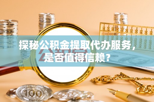 大荔探秘公积金提取代办服务，是否值得信赖？