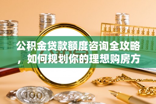 大荔公积金贷款额度咨询全攻略，如何规划你的理想购房方案
