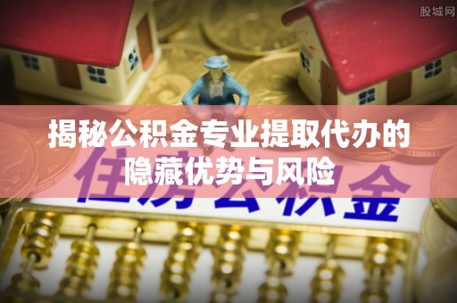 大荔揭秘公积金专业提取代办的隐藏优势与风险