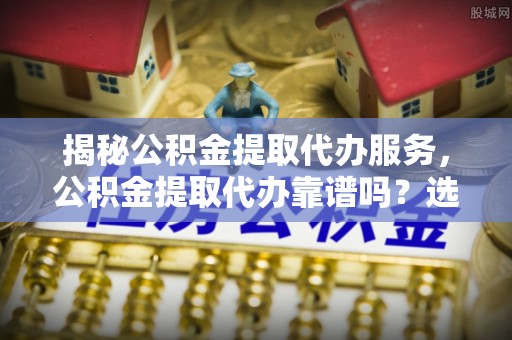 大荔揭秘公积金提取代办服务，公积金提取代办靠谱吗？选择需谨慎