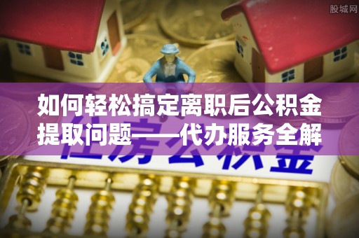大荔如何轻松搞定离职后公积金提取问题——代办服务全解析