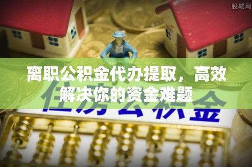 大荔离职公积金代办提取，高效解决你的资金难题