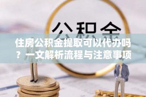 大荔住房公积金提取可以代办吗？一文解析流程与注意事项