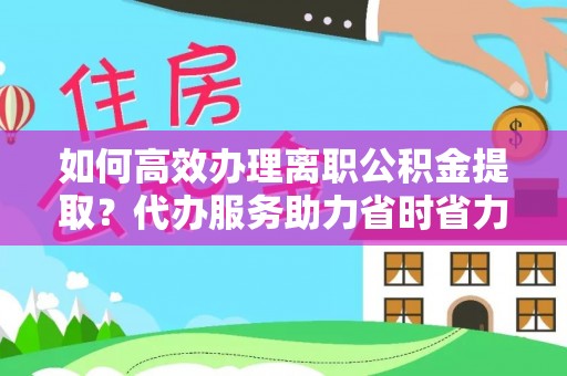 大荔如何高效办理离职公积金提取？代办服务助力省时省力