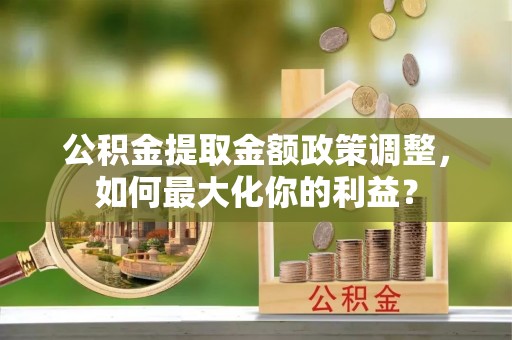 大荔公积金提取金额政策调整，如何最大化你的利益？