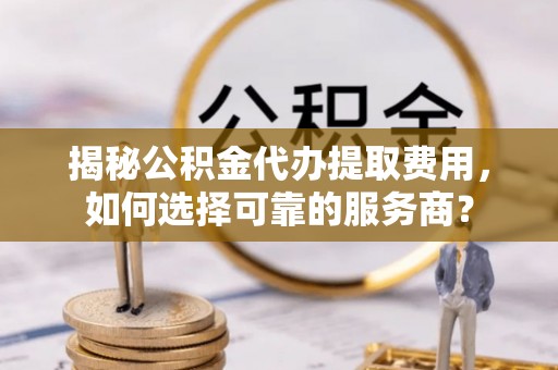 大荔揭秘公积金代办提取费用，如何选择可靠的服务商？
