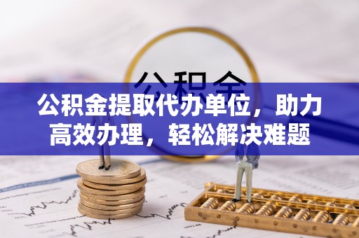 大荔公积金提取代办单位，助力高效办理，轻松解决难题