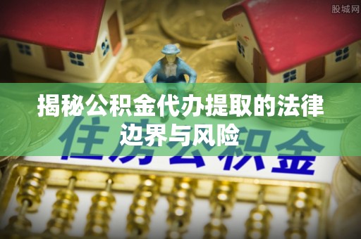 大荔揭秘公积金代办提取的法律边界与风险