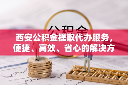 大荔西安公积金提取代办服务，便捷、高效、省心的解决方案