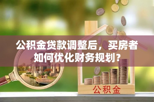 大荔公积金贷款调整后，买房者如何优化财务规划？