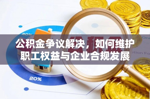 大荔公积金争议解决，如何维护职工权益与企业合规发展