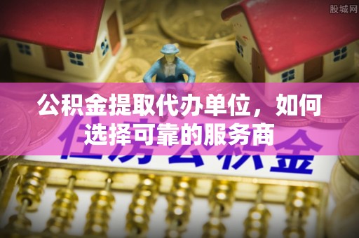 大荔公积金提取代办单位，如何选择可靠的服务商