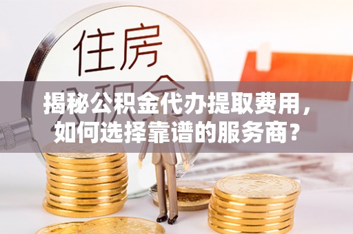 大荔揭秘公积金代办提取费用，如何选择靠谱的服务商？