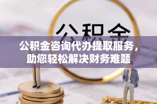 大荔公积金咨询代办提取服务，助您轻松解决财务难题