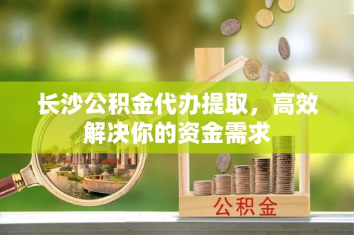 大荔长沙公积金代办提取，高效解决你的资金需求