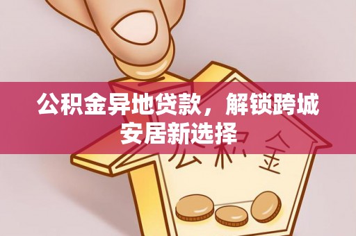 大荔公积金异地贷款，解锁跨城安居新选择