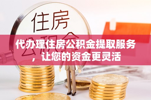 大荔代办理住房公积金提取服务，让您的资金更灵活